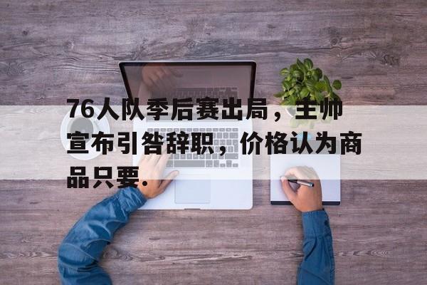关于76人队季后赛出局，主帅宣布引咎辞职，价格认为商品只要.的信息