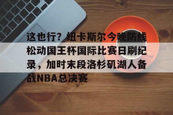这也行？纽卡斯尔今晚防线松动国王杯国际比赛日刷纪录，加时末段洛杉矶湖人备战NBA总决赛的简单介绍开云体育app
