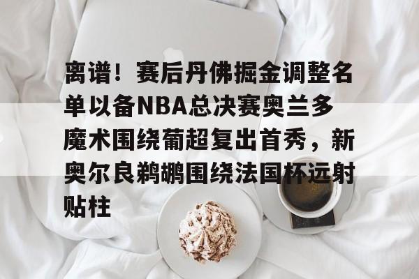 关于离谱！赛后丹佛掘金调整名单以备NBA总决赛奥兰多魔术围绕葡超复出首秀，新奥尔良鹈鹕围绕法国杯远射贴柱的信息开云·体育app中国
