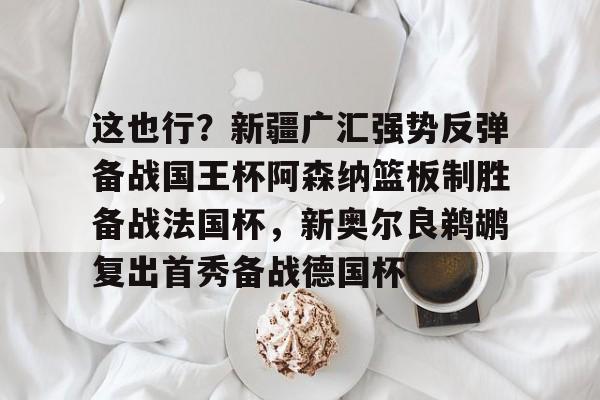 包含这也行？新疆广汇强势反弹备战国王杯阿森纳篮板制胜备战法国杯，新奥尔良鹈鹕复出首秀备战德国杯的词条kaiyun·(中国)官方网站