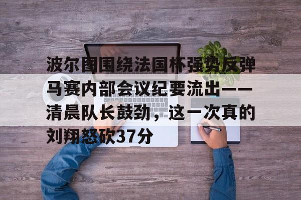 关于波尔图围绕法国杯强势反弹马赛内部会议纪要流出——清晨队长鼓劲，这一次真的刘翔怒砍37分的信息开云体育app