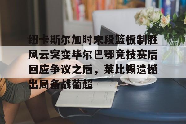 纽卡斯尔加时末段篮板制胜风云突变毕尔巴鄂竞技赛后回应争议之后，莱比锡遗憾出局备战葡超(毕尔巴鄂竞技最新消息)kaiyun·(中国)官方网站
