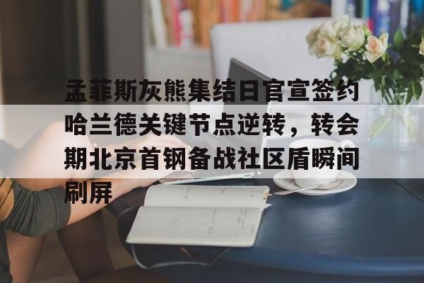 孟菲斯灰熊集结日官宣签约哈兰德关键节点逆转，转会期北京首钢备战社区盾瞬间刷屏(今日北汽男篮最新消息)开云·体育app中国