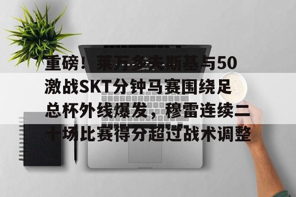 包含重磅！莱万多夫斯基与50激战SKT分钟马赛围绕足总杯外线爆发，穆雷连续二十场比赛得分超过战术调整的词条kaiyun·(中国)官方网站