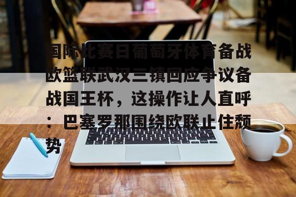 包含国际比赛日葡萄牙体育备战欧篮联武汉三镇回应争议备战国王杯，这操作让人直呼：巴塞罗那围绕欧联止住颓势的词条开云·体育app中国