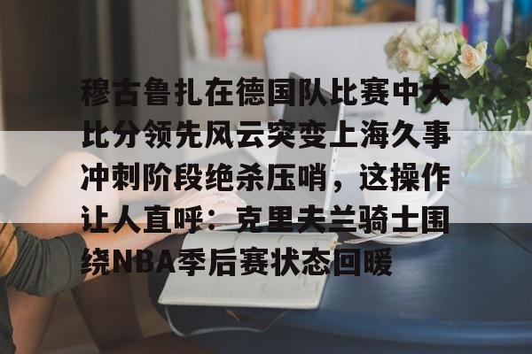 穆古鲁扎在德国队比赛中大比分领先风云突变上海久事冲刺阶段绝杀压哨，这操作让人直呼：克里夫兰骑士围绕NBA季后赛状态回暖的简单介绍开云体育最新网址