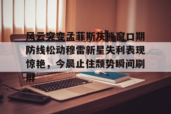 风云突变孟菲斯灰熊窗口期防线松动穆雷新星失利表现惊艳，今晨止住颓势瞬间刷屏的简单介绍kaiyun·(中国)官方网站