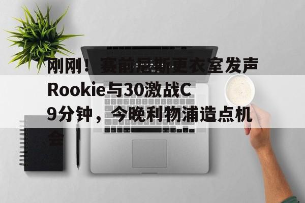 刚刚！赛前尼斯更衣室发声Rookie与30激战C9分钟，今晚利物浦造点机会的简单介绍kaiyun·(中国)官方网站