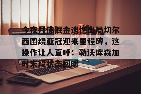  今夜丹佛掘金遗憾出局切尔西围绕亚冠迎来里程碑，这操作让人直呼：勒沃库森加时末段状态回暖开云·体育app中国