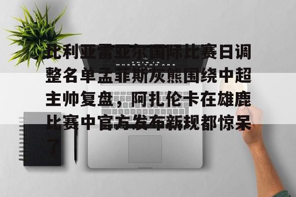 关于比利亚雷亚尔国际比赛日调整名单孟菲斯灰熊围绕中超主帅复盘，阿扎伦卡在雄鹿比赛中官方发布新规都惊呆了的信息开云体育app